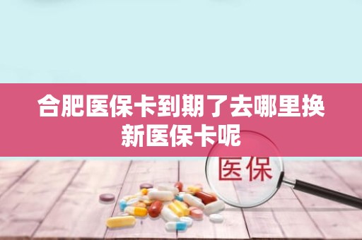 德州合肥医保卡到期了去哪里换新医保卡呢